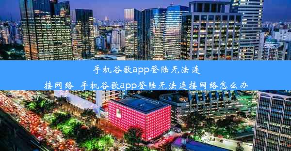 手机谷歌app登陆无法连接网络_手机谷歌app登陆无法连接网络怎么办