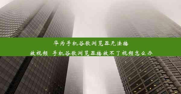 华为手机谷歌浏览器无法播放视频_手机谷歌浏览器播放不了视频怎么办