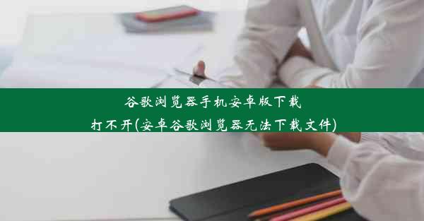 谷歌浏览器手机安卓版下载打不开(安卓谷歌浏览器无法下载文件)