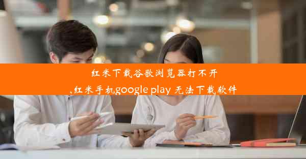 红米下载谷歌浏览器打不开,红米手机google play 无法下载软件