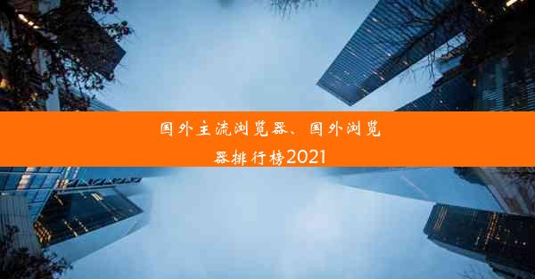 国外主流浏览器、国外浏览器排行榜2021