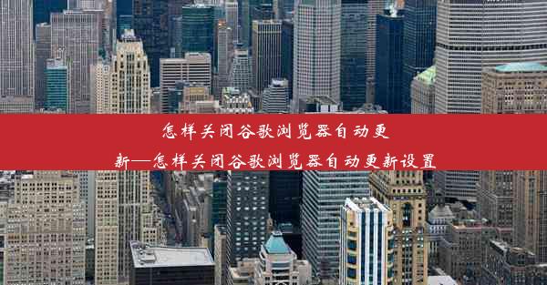 怎样关闭谷歌浏览器自动更新—怎样关闭谷歌浏览器自动更新设置