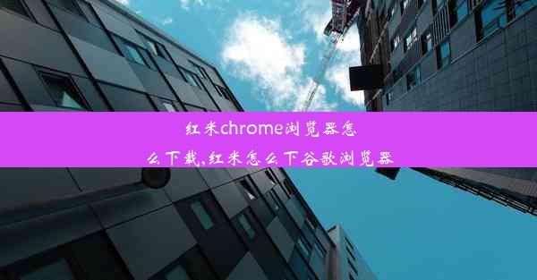 红米chrome浏览器怎么下载,红米怎么下谷歌浏览器