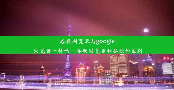 谷歌浏览器与google浏览器一样吗—谷歌浏览器和谷歌的区别