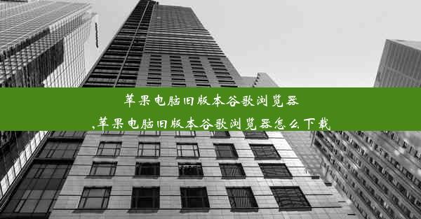 苹果电脑旧版本谷歌浏览器,苹果电脑旧版本谷歌浏览器怎么下载