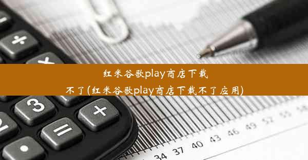 红米谷歌play商店下载不了(红米谷歌play商店下载不了应用)