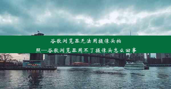 谷歌浏览器无法用摄像头拍照—谷歌浏览器用不了摄像头怎么回事