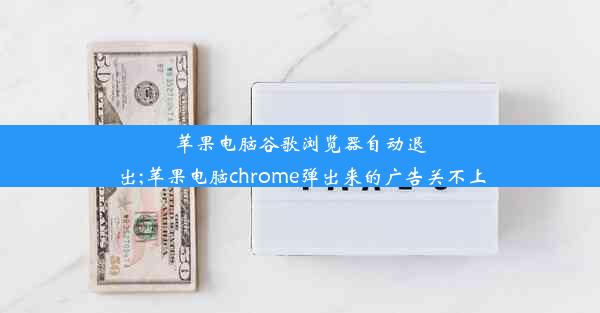 苹果电脑谷歌浏览器自动退出;苹果电脑chrome弹出来的广告关不上