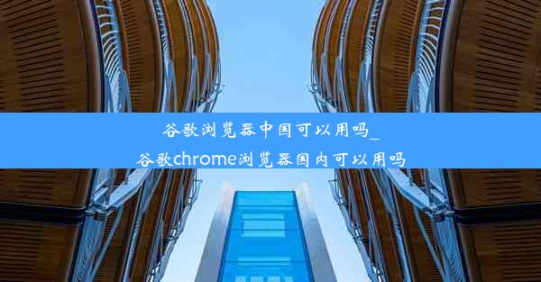 谷歌浏览器中国可以用吗_谷歌chrome浏览器国内可以用吗