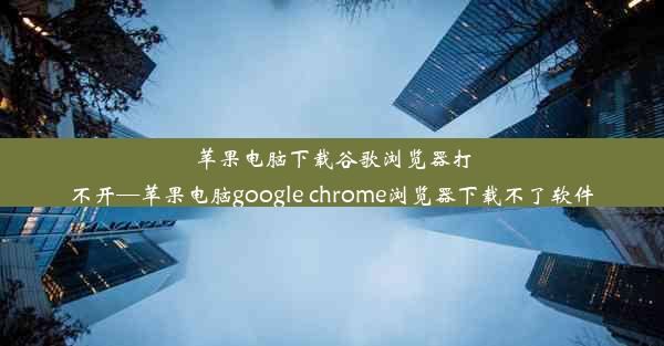 苹果电脑下载谷歌浏览器打不开—苹果电脑google chrome浏览器下载不了软件