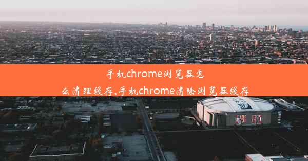 手机chrome浏览器怎么清理缓存,手机chrome清除浏览器缓存