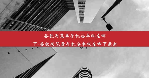 谷歌浏览器手机安卓版在哪下-谷歌浏览器手机安卓版在哪下最新