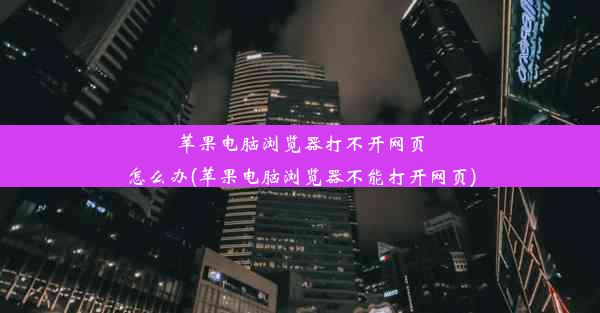 苹果电脑浏览器打不开网页怎么办(苹果电脑浏览器不能打开网页)