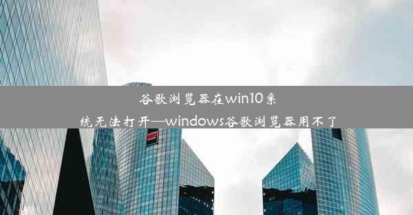 谷歌浏览器在win10系统无法打开—windows谷歌浏览器用不了