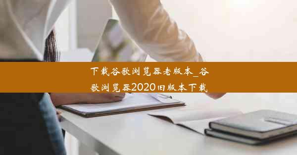 下载谷歌浏览器老版本_谷歌浏览器2020旧版本下载