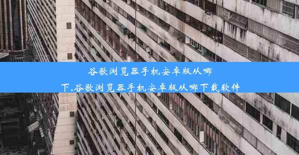 谷歌浏览器手机安卓版从哪下,谷歌浏览器手机安卓版从哪下载软件