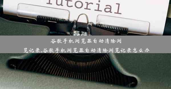 谷歌手机浏览器自动清除浏览记录,谷歌手机浏览器自动清除浏览记录怎么办