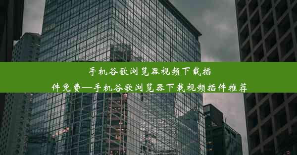 手机谷歌浏览器视频下载插件免费—手机谷歌浏览器下载视频插件推荐