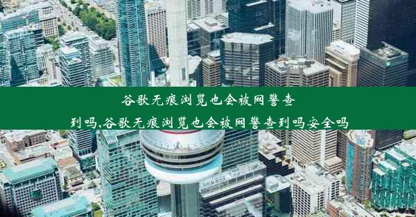 谷歌无痕浏览也会被网警查到吗,谷歌无痕浏览也会被网警查到吗安全吗