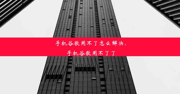 手机谷歌用不了怎么解决、手机谷歌用不了了