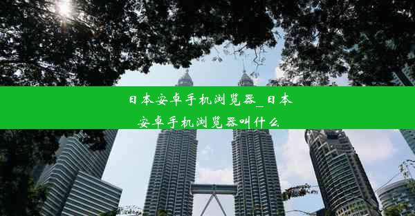 日本安卓手机浏览器_日本安卓手机浏览器叫什么