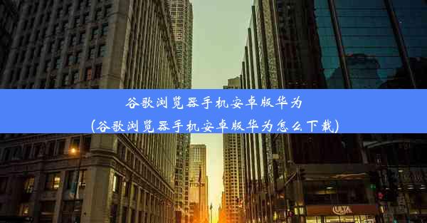 谷歌浏览器手机安卓版华为(谷歌浏览器手机安卓版华为怎么下载)