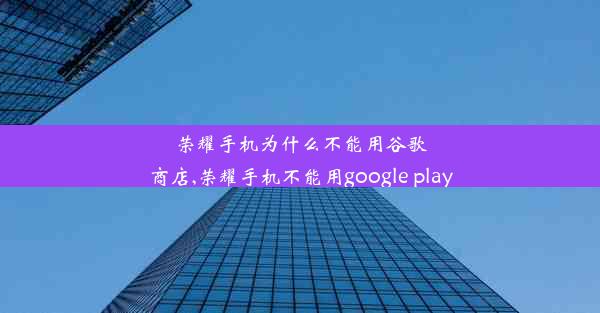 荣耀手机为什么不能用谷歌商店,荣耀手机不能用google play