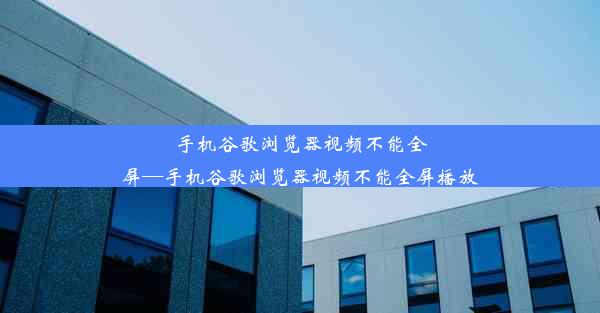 手机谷歌浏览器视频不能全屏—手机谷歌浏览器视频不能全屏播放