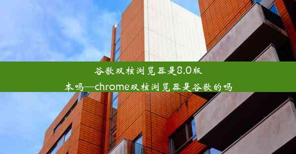 谷歌双核浏览器是8.0版本吗—chrome双核浏览器是谷歌的吗