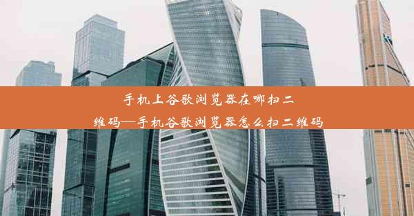 手机上谷歌浏览器在哪扫二维码—手机谷歌浏览器怎么扫二维码