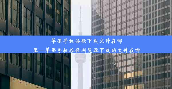 苹果手机谷歌下载文件在哪里—苹果手机谷歌浏览器下载的文件在哪