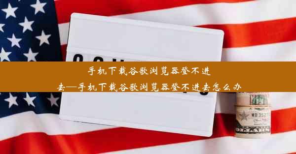 手机下载谷歌浏览器登不进去—手机下载谷歌浏览器登不进去怎么办