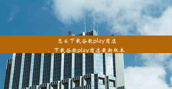 怎么下载谷歌play商店、下载谷歌play商店最新版本