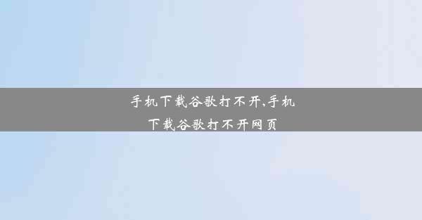 手机下载谷歌打不开,手机下载谷歌打不开网页