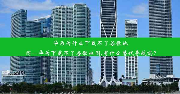 华为为什么下载不了谷歌地图—华为下载不了谷歌地图,有什么替代导航吗？