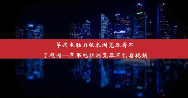 苹果电脑旧版本浏览器看不了视频—苹果电脑浏览器不能看视频