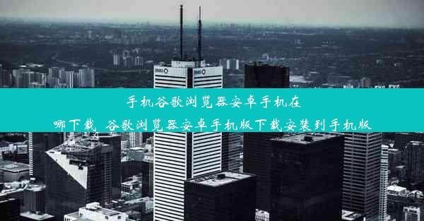 手机谷歌浏览器安卓手机在哪下载_谷歌浏览器安卓手机版下载安装到手机版