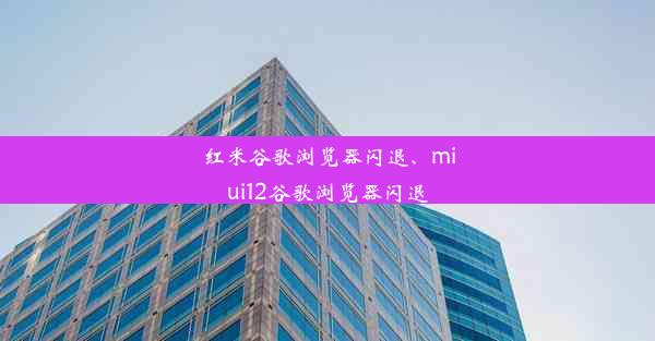 红米谷歌浏览器闪退、miui12谷歌浏览器闪退