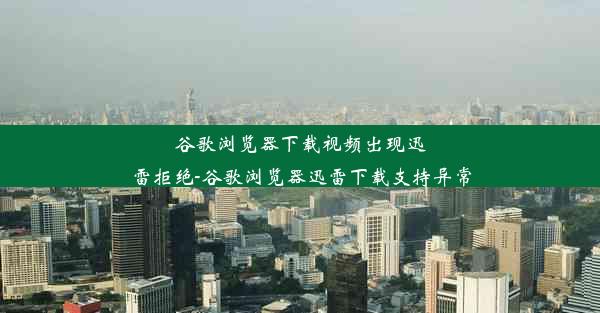 谷歌浏览器下载视频出现迅雷拒绝-谷歌浏览器迅雷下载支持异常