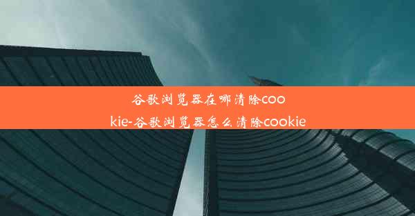 谷歌浏览器在哪清除cookie-谷歌浏览器怎么清除cookie