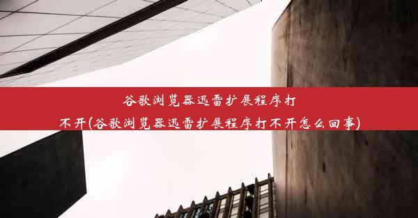 谷歌浏览器迅雷扩展程序打不开(谷歌浏览器迅雷扩展程序打不开怎么回事)