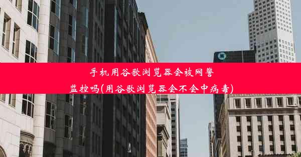 手机用谷歌浏览器会被网警监控吗(用谷歌浏览器会不会中病毒)