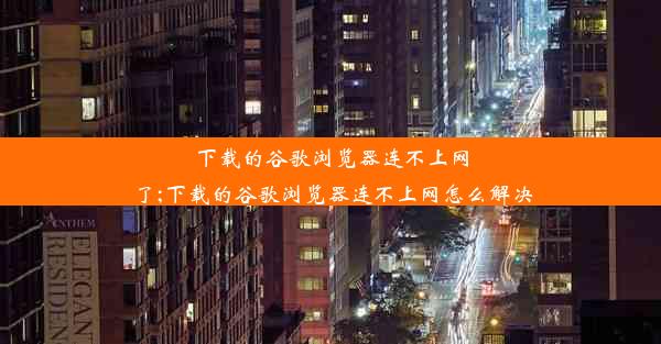 下载的谷歌浏览器连不上网了;下载的谷歌浏览器连不上网怎么解决