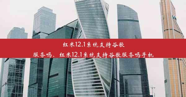 红米12.1系统支持谷歌服务吗、红米12.1系统支持谷歌服务吗手机