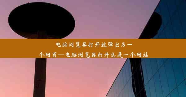 电脑浏览器打开就弹出另一个网页—电脑浏览器打开总是一个网站