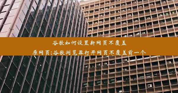 谷歌如何设置新网页不覆盖原网页;谷歌浏览器打开网页不覆盖前一个