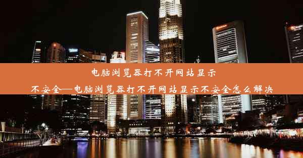 电脑浏览器打不开网站显示不安全—电脑浏览器打不开网站显示不安全怎么解决