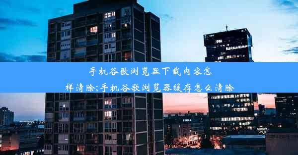 手机谷歌浏览器下载内容怎样清除;手机谷歌浏览器缓存怎么清除