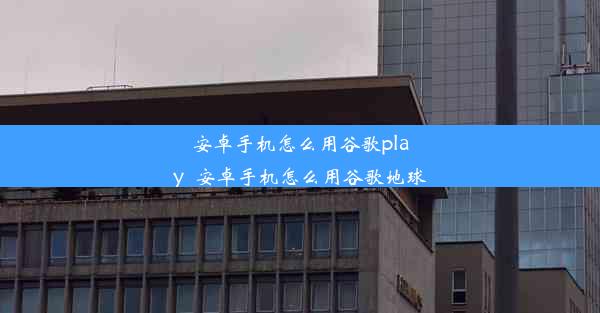 安卓手机怎么用谷歌play_安卓手机怎么用谷歌地球