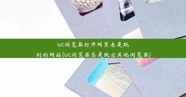 uc浏览器打开网页老是跳别的网站(uc浏览器总是跳出其他浏览器)